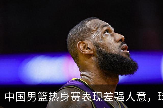 中国男篮热身赛表现差强人意，球迷呼吁换首发